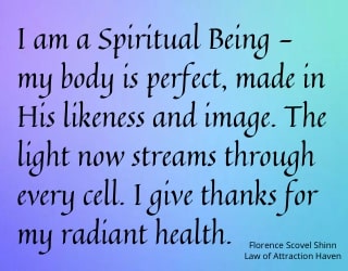 "I am a Spiritual Being - my body is perfect, made in His likeness and image. The Light now streams through every cell. I give thanks for my radiant health."