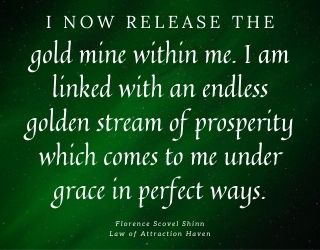 "I now release the gold mine within me. I am linked with an endless golden stream of prosperity which comes to me under grace in perfect ways."