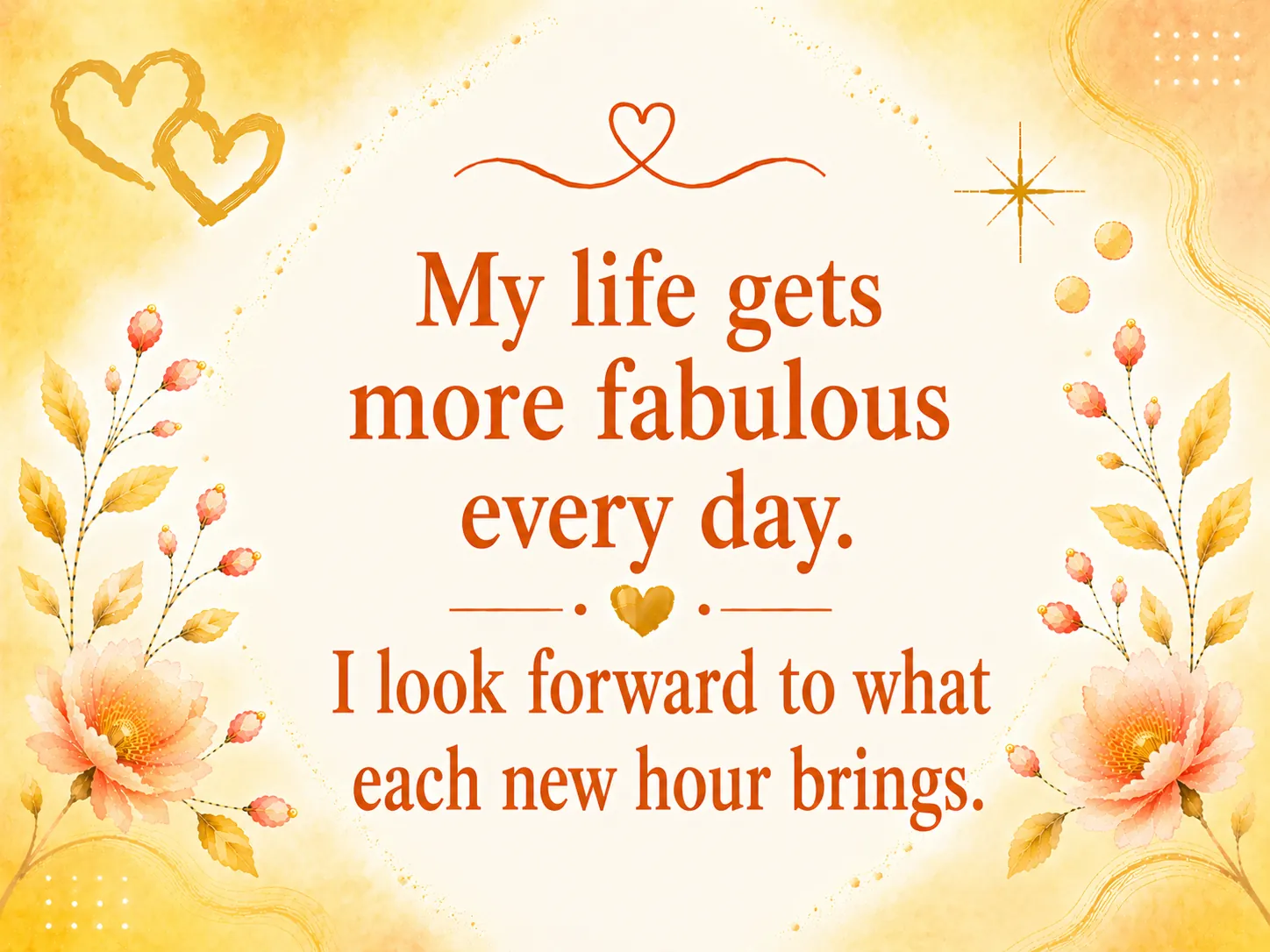 My life gets more fabulous every day. I look forward to what each new hour brings.