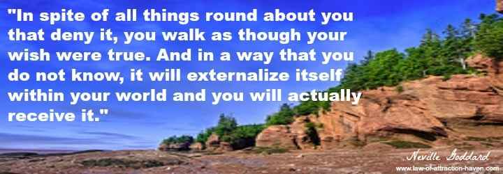 "In spite of all things round about you that deny it, you walk as though your wish were true. And in a way that you do not know, it will externalize itself within your world and you will actually receive it."