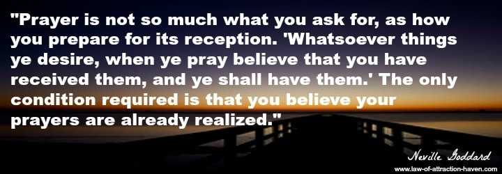 "Prayer is not so much what you ask for, as how you prepare for its reception. 'Whatsoever things ye desire, when ye pray believe that you have received them, and ye shall have them.' The only condition required is that you believe your prayers are already realized."