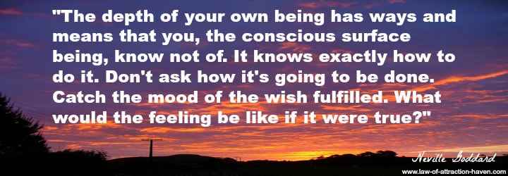 "The depth of your own being has ways and means that you, the conscious surface being, know not of. Don't ask how it's going to be done. Catch the mood of the wish fulfilled. What would the feeling be like if it were true?"
